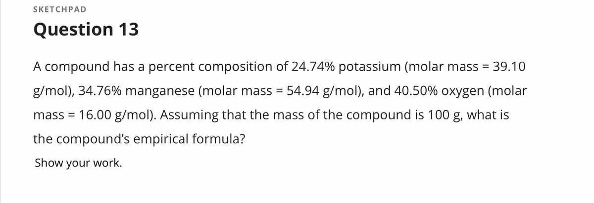 SKETCHPAD
Question 13
A compound has a percent composition of 24.74% potassium (molar mass = 39.10
g/mol), 34.76% manganese (molar mass = 54.94 g/mol), and 40.50% oxygen (molar
mass = 16.00 g/mol). Assuming that the mass of the compound is 100 g, what is
the compound's empirical formula?
Show your work.