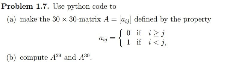 Problem 1.7. Use python code to
(a) make the 30 × 30-matrix A = [a¡¡] defined by the property
0 if i j
1 if i<j,
(b) compute A29 and A30.
Aij
=