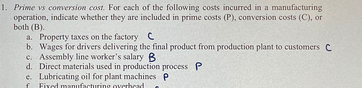 1. Prime vs conversion cost. For each of the following costs incurred in a manufacturing
operation, indicate whether they are included in prime costs (P), conversion costs (C), or
both (B).
a. Property taxes on the factory C
b. Wages for drivers delivering the final product from production plant to customers C
c. Assembly line worker's salary B
d. Direct materials used in production process P
e. Lubricating oil for plant machines P
f Fixed manufacturing overhead