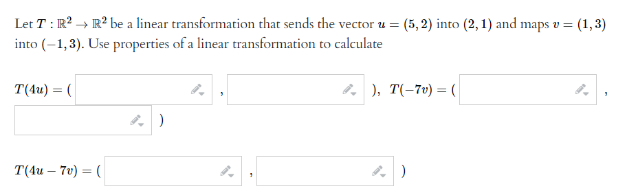 Let T: R2 → R² be a linear transformation that sends the vector u =
(5, 2) into (2, 1) and maps v = (1,3)
into (-1,3). Use properties of a linear transformation to calculate
T(4u) = (
8, ), T(-7v) = (
T(4и — 70) — (
