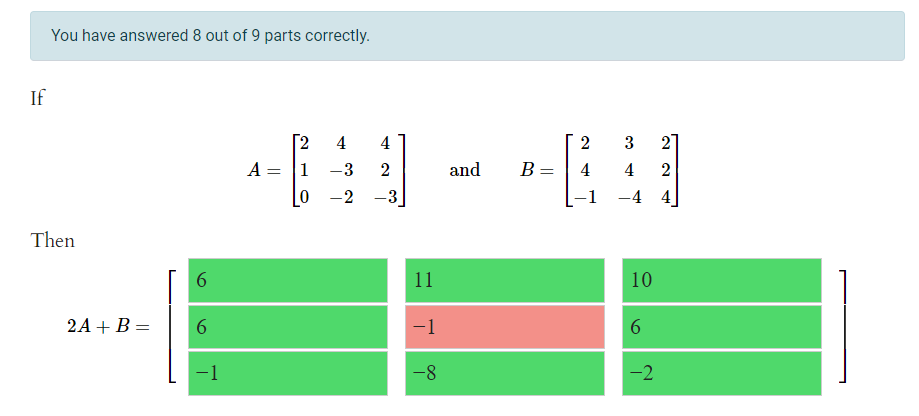 You have answered 8 out of 9 parts correctly.
If
[2
4
4
2
3
2
A =
1
-3
2
and
B =
4
4
-2
-3
-1
-4 4
Then
6.
11
10
2A + B =
6.
-1
-1
-8
-2
6.

