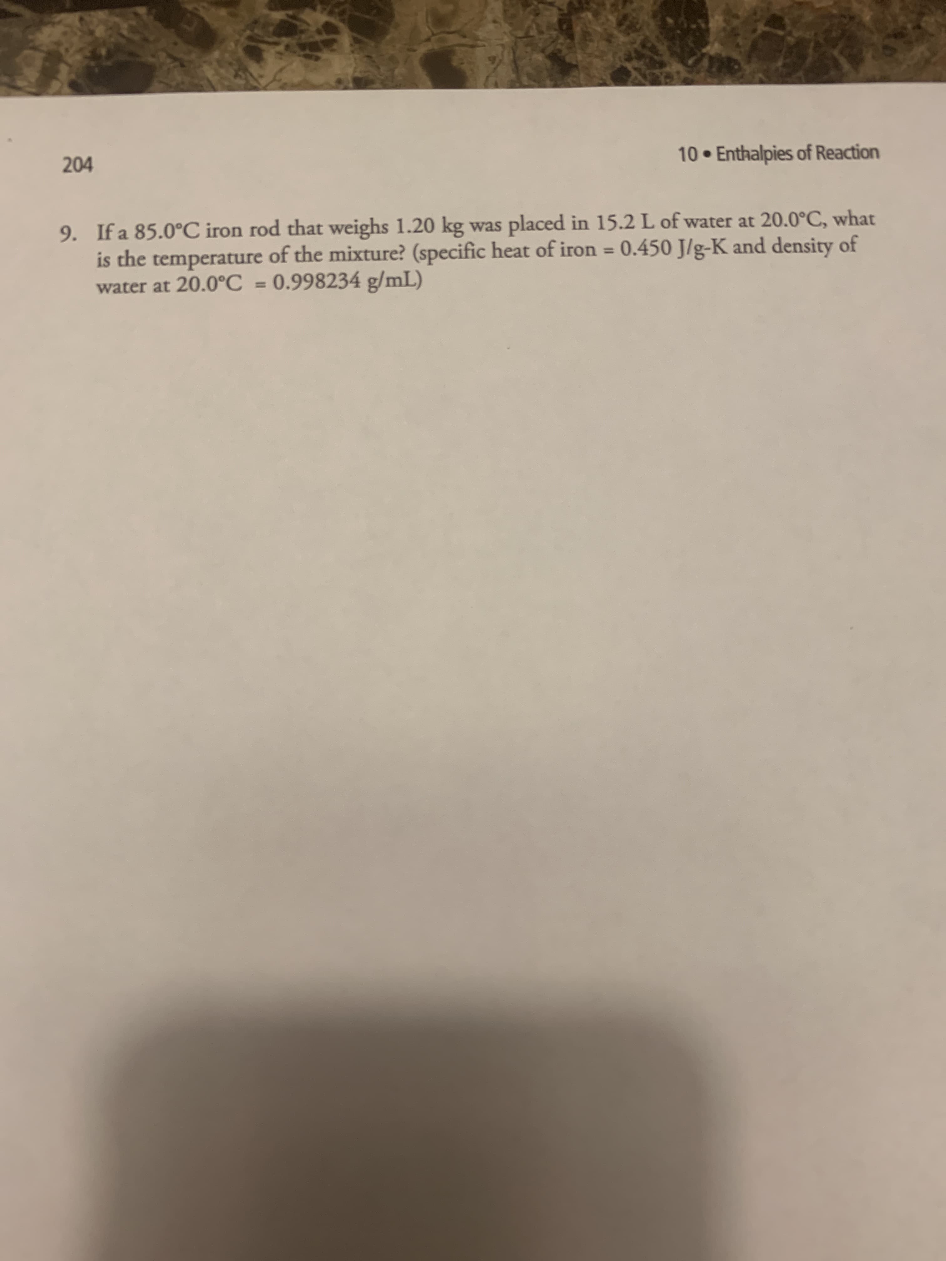 9. If a 85.0°C iron rod that weighs 1.20 kg was placed in 15.2 L of water at 20.0°C, what
is the temperature of the mixture? (specific heat of iron = 0.450 J/g-K and density of
%3D
water at 20.0°C
0.998234 g/mL)
%3D
