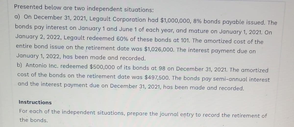 Presented below are two independent situations:
a) On December 31, 2021, Legault Corporation had $1,000,000, 8% bonds payable issued. The
bonds pay interest on January 1 and June 1 of each year, and mature on January 1, 2021. On
January 2, 2022, Legault redeemed 60% of these bonds at 101. The amortized cost of the
entire bond issue on the retirement date was $1,026,000. The interest payment due on
January 1, 2022, has been made and recorded.
b) Antonio Inc. redeemed $500,000 of its bonds at 98 on December 31, 2021. The amortized
cost of the bonds on the retirement date was $497,500. The bonds pay semi-annual interest
and the interest payment due on December 31, 2021, has been made and recorded.
Instructions
For each of the independent situations, prepare the journal entry to record the retirement of
the bonds.