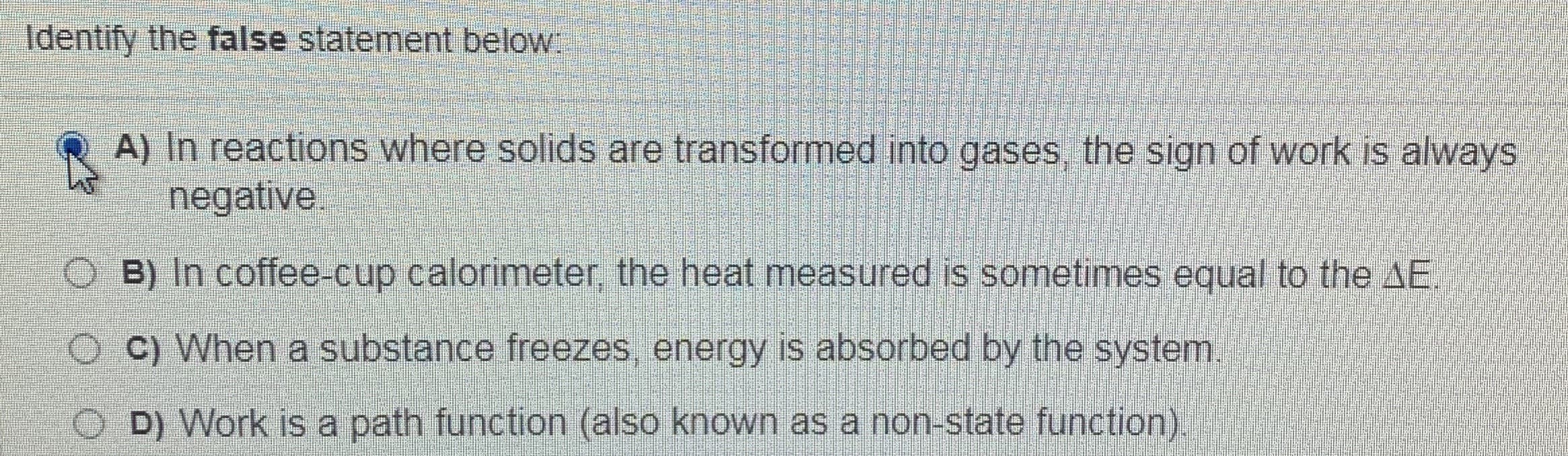 Identify the false statement below:
A) In reactions where solids are transformed into gases, the sign of work is always
negative.
