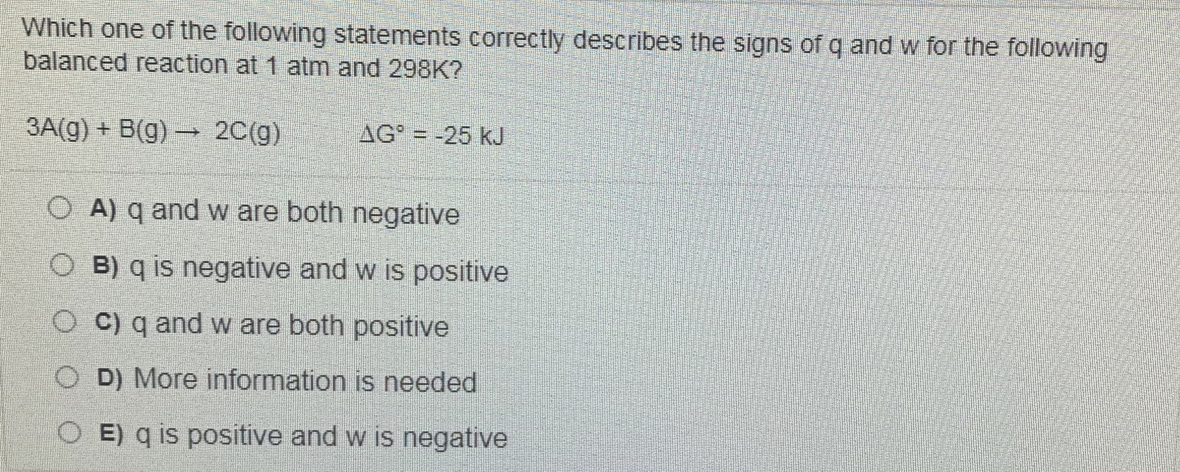 Which one of the following statements correctly describes the signs of q and w for the following
balanced reaction at 1 atm and 298K?
