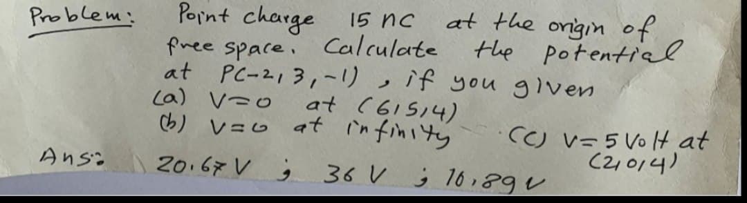 Problem:
Anso
Point charge
15 nc
free space. Calculate
at PC-213,-1), if you given
at the origin of
the potential.
(a) V=O
at (61514)
(b) v=o at infinity
20.67V;
·CC) V=5 Volt at
(2014)
36 V 16,89 v