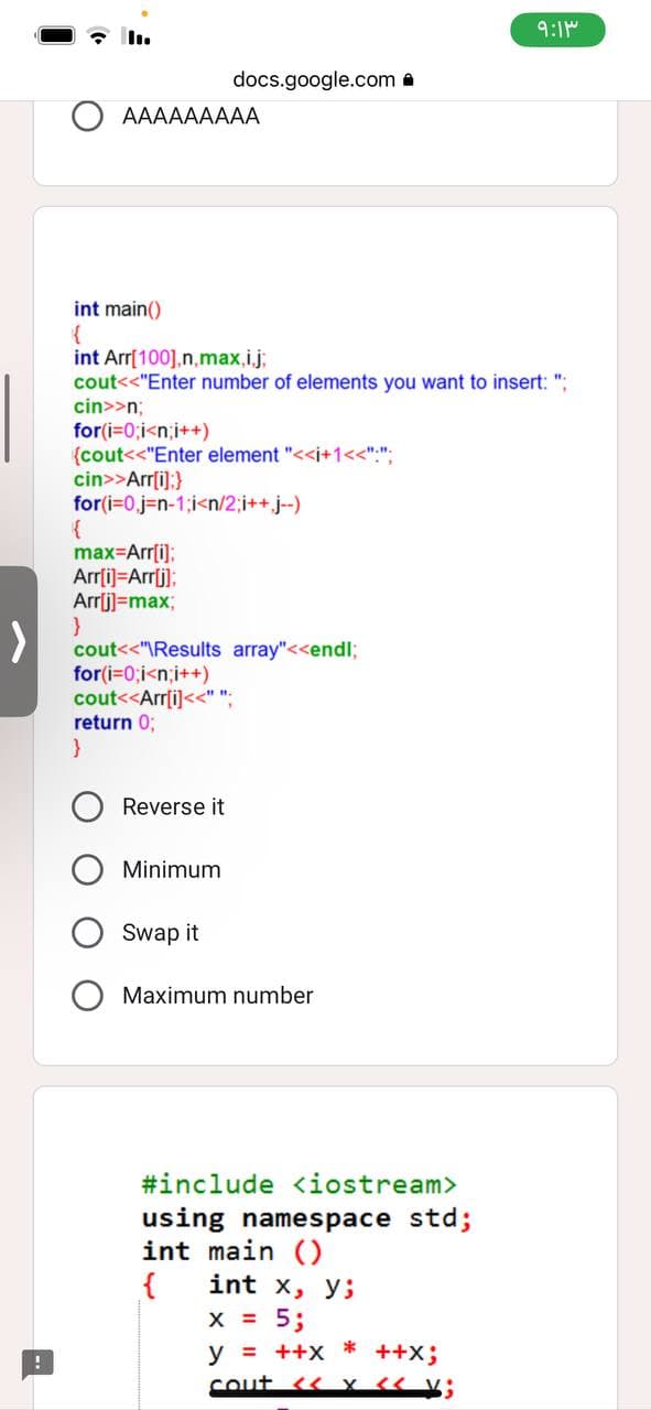 !
AAAAAAAAA
int main()
{
int Arr[100],n,max,i,j;
cout<<"Enter number of elements you want to insert: ";
cin>>n;
for(i=0;i<n;i++)
{cout<<"Enter element "<<i+1<<":";
cin>>Arr[i];}
for(i=0 j-n-1;i<n/2;i++.j--)
{
max=Arr[i];
Arr[i]=Arr[j];
Arr[j]=max;
}
docs.google.com.
cout<<"\Results array"<<endl;
for(i=0;i<n;i++)
cout<<Arr[i]<<" ".
return 0;
}
Reverse it
Minimum
Swap it
Maximum number
#include <iostream>
using namespace std;
int main ()
{
int x, y;
x = 5;
y = ++x
++X;
cout << x < < V ;
۹:۱۳
*