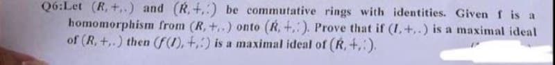 Q6:Let (R, +..) and (R.+.) be commutative rings with identities. Given f is a
homomorphism from (R, +..) onto (R, +.). Prove that if (I.+..) is a maximal ideal
of (R, +..) then (f(1), +,) is a maximal ideal of (R,+.:).