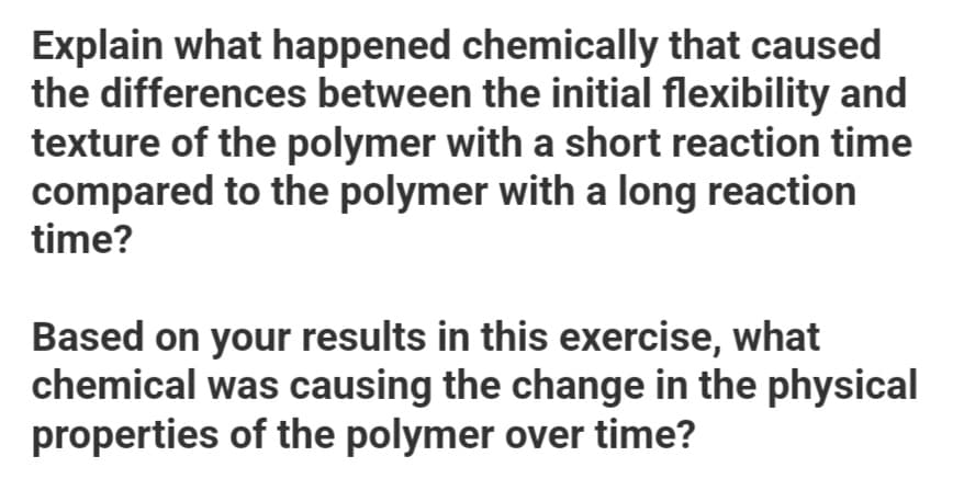 Explain what happened chemically that caused
the differences between the initial flexibility and
texture of the polymer with a short reaction time
compared to the polymer with a long reaction
time?
Based on your results in this exercise, what
chemical was causing the change in the physical
properties of the polymer over time?