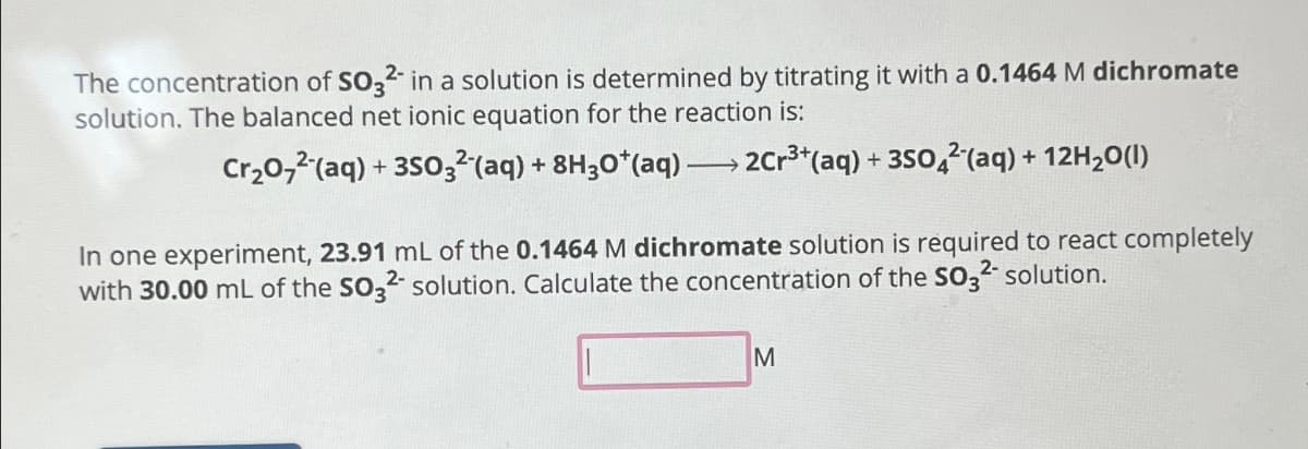 The concentration of SO32- in a solution is determined by titrating it with a 0.1464 M dichromate
solution. The balanced net ionic equation for the reaction is:
Cr₂O72-(aq) + 3SO32(aq) + 8H30*(aq) → 2Cr³+ (aq) + 3504²(aq) + 12H₂O(l)
In one experiment, 23.91 mL of the 0.1464 M dichromate solution is required to react completely
with 30.00 mL of the SO32- solution. Calculate the concentration of the SO3²- solution.
M