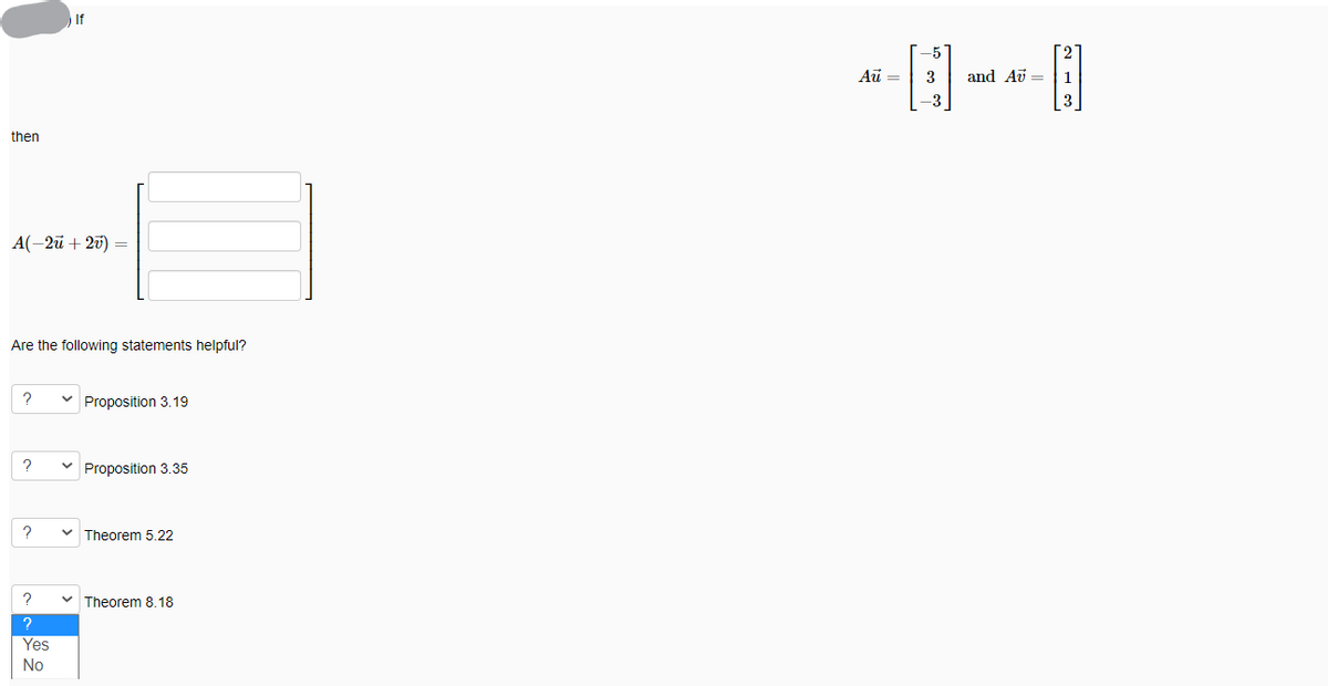 If
-5
Au =
3
and Av =
1
-3
then
A(-2ü + 20) =
Are the following statements helpful?
Proposition 3.19
Proposition 3.35
Theorem 5.22
Theorem 8.18
Yes
No
