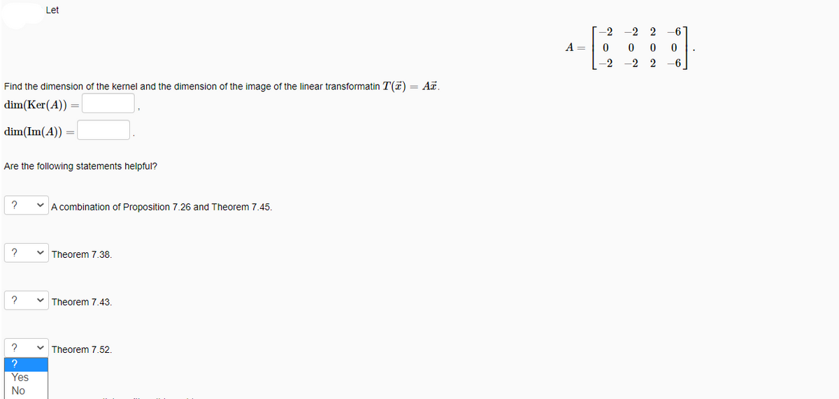 Let
-2
-2 2
6
A =
-2
-2 2
-6
Find the dimension of the kernel and the dimension of the image of the linear transformatin T(7) = A.
dim(Ker(A))
dim(Im(A)) -
Are the following statements helpful?
A combination of Proposition 7.26 and Theorem 7.45.
v Theorem 7.38.
Theorem 7.43
v Theorem 7.52.
Yes
No
