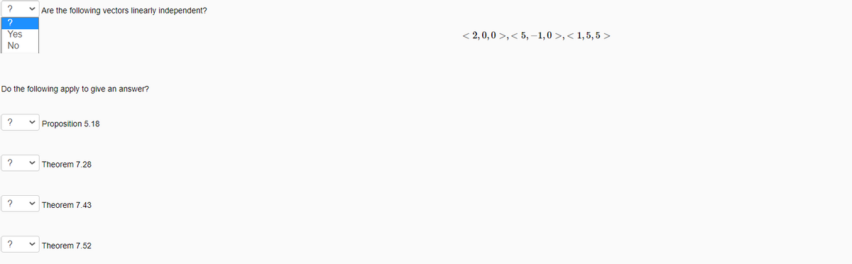 Are the following vectors linearly independent?
?
Yes
< 2,0,0 >,< 5, –1,0 >,< 1,5, 5 >
No
Do the following apply to give an answer?
?
Proposition 5.18
v Theorem 7.28
Theorem 7.43
Theorem 7.52
