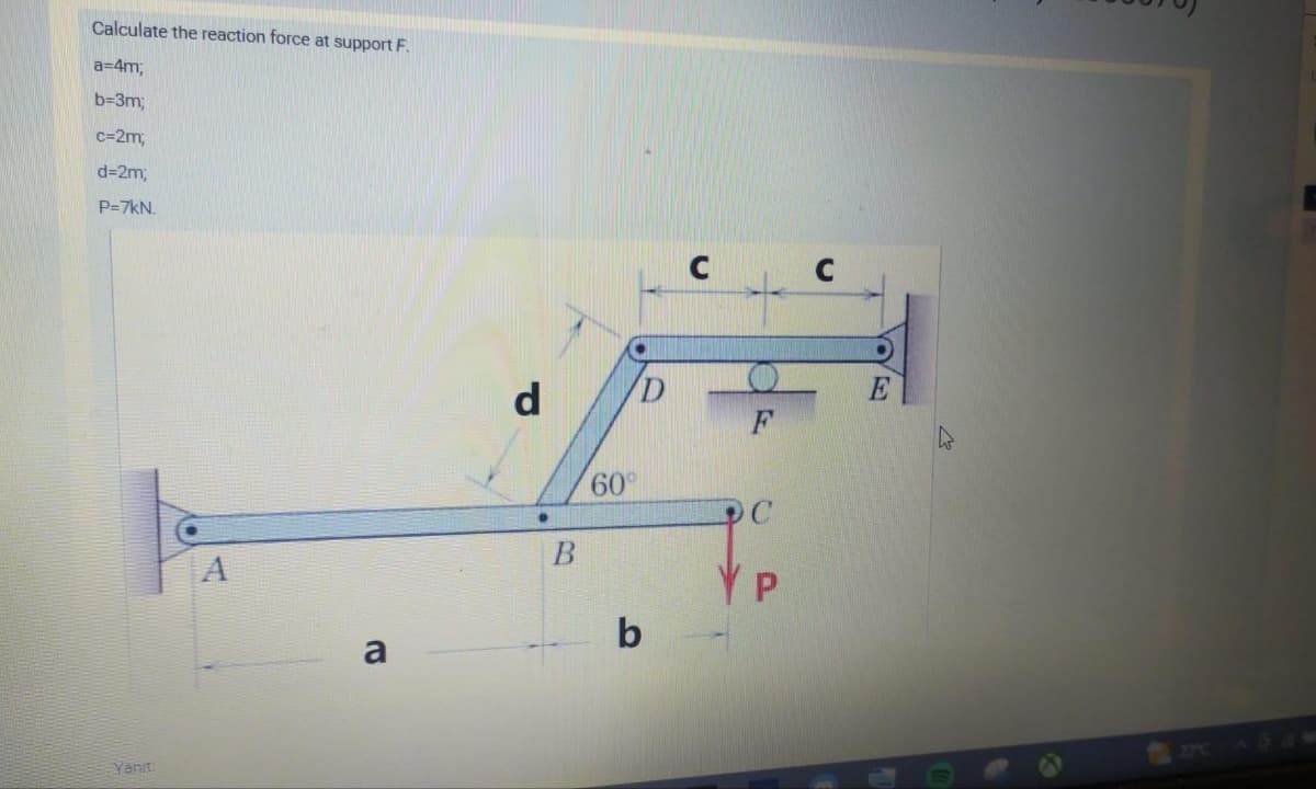 Calculate the reaction force at support F.
a=4m;
b=3m;
c=2m;
d=2m;
P=7kN.
Yanıt:
A
a
d
B
60°
D
b
F
C
YP
C