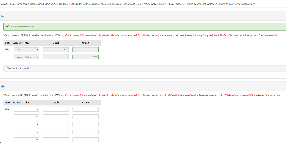 At April 30, partners' capital balances in DES Partners are Dexter $51,000, Emley $30,160, and Singh $27,840. The profit-sharing ratio is 5:3:2, respectively. On May 1, DESW Partners is formed by admitting Watson to the firm as a partner with 20% equity.
(a)
Watson invests $27,250. Journalize the admission of Watson. (Credit account titles are automatically indented when the amount is entered. Do not indent manually. List debit entry before credit entry. If no entry is required, select "No Entry" for the account titles and enter O for the amounts.)
May 1
(b)
Your answer is correct.
Date Account Titles
Cash
Watson, Capital
eTextbook and Media
May 1
Date Account Titles
Debit
27250
Watson invests $40,600. Journalize the admission of Watson. (Credit account titles are automatically indented when the amount is entered. Do not indent manually. List all debit entries before credit entries. If no entry is required, select "No Entry" for the account titles and enter O for the amounts.)
Debit
Credit
27250
Credit
