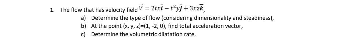 1.
The flow that has velocity field V = 2txi - t²yj + 3xzk
a)
b)
c)
Determine the type of flow (considering dimensionality and steadiness),
At the point (x, y, z)=(1, -2, 0), find total acceleration vector,
Determine the volumetric dilatation rate.