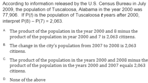 According to information released by the U.S. Census Bureau in July
2009, the population of Tuscaloosa, Alabama in the year 2000 was
77,906. If P(f) is the population of Tuscaloosa t years after 2000,
interpret P(8) – P(7) = 2,063.
A The product of the population in the year 2000 and 8 minus the
product of the population in year 2000 and 7 is 2,063 citizens.
8 The change in the city's population from 2007 to 2008 is 2,063
citizens.
C. The product of the population in the years 2000 and 2008 minus the
product of the population in the years 2000 and 2007 equals 2,063
citizens.
D. None of the above
