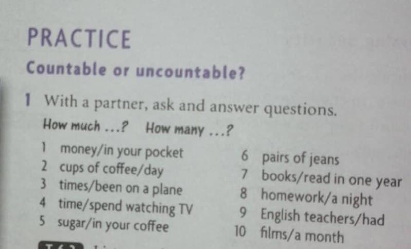 PRACTICE
Countable or uncountable?
1 With a partner, ask and answer questions.
How much ...? How many ...?
1 money/in your pocket
2 cups of coffee/day
3 times/been on a plane
4 time/spend watching TV
5 sugar/in your coffee
6 pairs of jeans
7 books/read in one year
8 homework/a night
9 English teachers/had
10 films/a month
