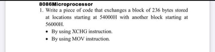 8086Microprocessor
1. Write a piece of code that exchanges a block of 236 bytes stored
at locations starting at 54000H with another block starting at
56000H.
• By using XCHG instruction.
• By using MOV instruction.

