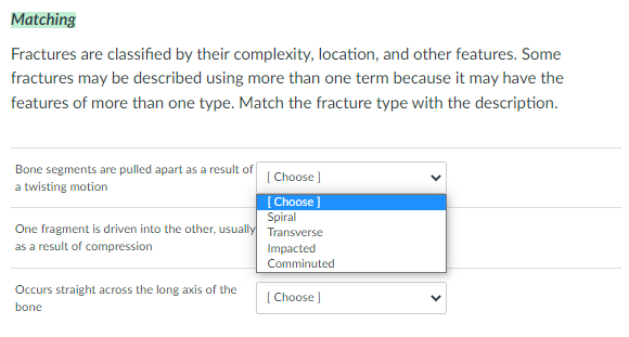 Matching
Fractures are classified by their complexity, location, and other features. Some
fractures may be described using more than one term because it may have the
features of more than one type. Match the fracture type with the description.
Bone segments are pulled apart as a result of
a twisting motion
[Choose]
[Choose]
Spiral
One fragment is driven into the other, usually Transverse
as a result of compression
Impacted
Comminuted
Occurs straight across the long axis of the
bone
[Choose ]