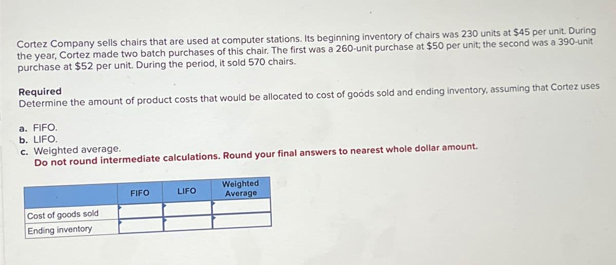 Cortez Company sells chairs that are used at computer stations. Its beginning inventory of chairs was 230 units at $45 per unit. During
the year, Cortez made two batch purchases of this chair. The first was a 260-unit purchase at $50 per unit; the second was a 390-unit
purchase at $52 per unit. During the period, it sold 570 chairs.
Required
Determine the amount of product costs that would be allocated to cost of goods sold and ending inventory, assuming that Cortez uses
a. FIFO.
b. LIFO.
c. Weighted average.
Do not round intermediate calculations. Round your final answers to nearest whole dollar amount.
Cost of goods sold
Ending inventory
FIFO
LIFO
Weighted
Average