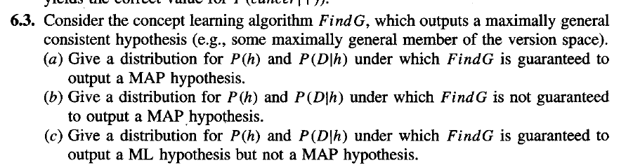 6.3. Consider the concept learning algorithm Find G, which outputs a maximally general
consistent hypothesis (e.g., some maximally general member of the version space).
(a) Give a distribution for P(h) and P(D|h) under which FindG is guaranteed to
output a MAP hypothesis.
(b) Give a distribution for P(h) and P(D|h) under which FindG is not guaranteed
to output a MAР Һурothesis.
(c) Give a distribution for P(h) and P(D|h) under which FindG is guaranteed to
output a ML hypothesis but not a MAP hypothesis.
