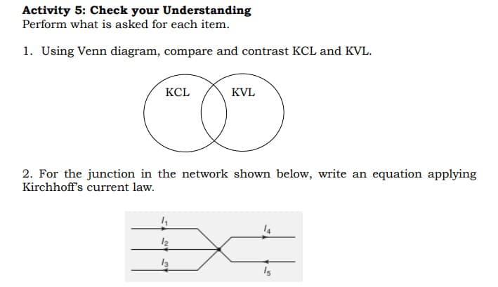 Activity 5: Check your Understanding
Perform what is asked for each item.
1. Using Venn diagram, compare and contrast KCL and KVL.
KCL
KVL
2. For the junction in the network shown below, write an equation applying
Kirchhoff's current law.
4₁
14
12
13
15