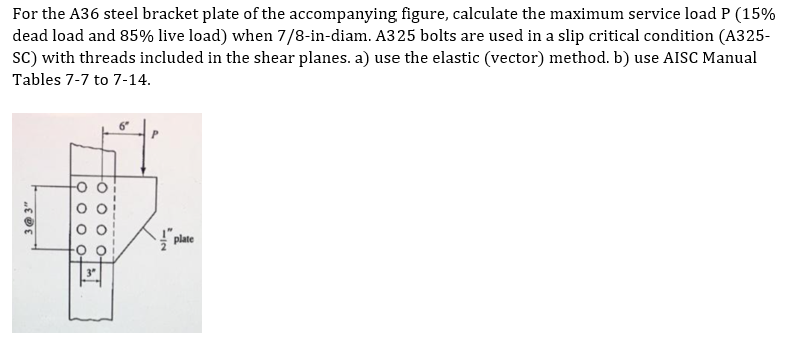 For the A36 steel bracket plate of the accompanying figure, calculate the maximum service load P (15%
dead load and 85% live load) when 7/8-in-diam. A325 bolts are used in a slip critical condition (A325-
sC) with threads included in the shear planes. a) use the elastic (vector) method. b) use AISC Manual
Tables 7-7 to 7-14.
plate
O 0 o 0-
O O o o-
3 @ 3"
