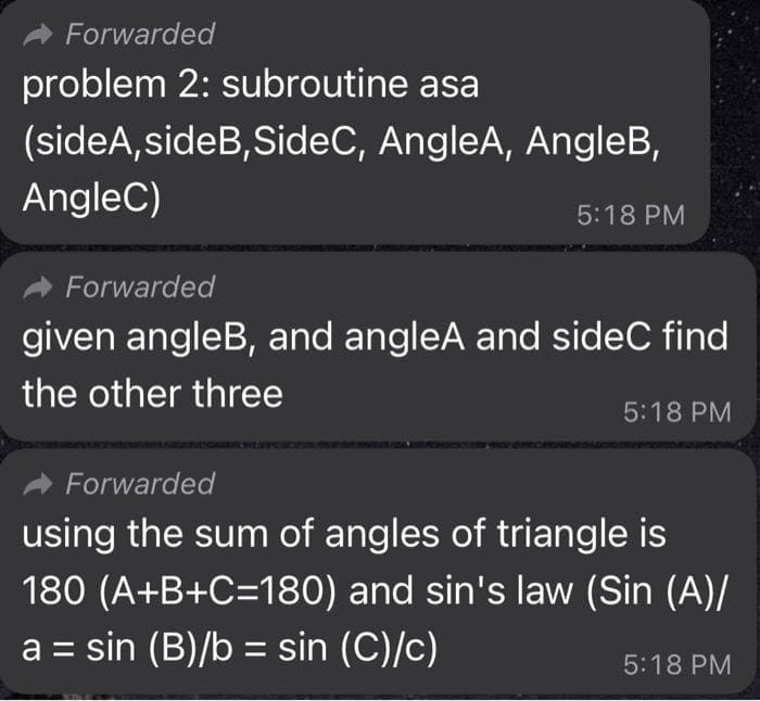 Forwarded
problem 2: subroutine asa
(sideA,sideB, SideC, AngleA, AngleB,
AngleC)
5:18 PM
Forwarded
given angleB, and angleA and sideC find
the other three
5:18 PM
MORETRN
Forwarded
using the sum of angles of triangle is
180 (A+B+C=180) and sin's law (Sin (A)/
a = sin (B)/b = sin (C)/c)
5:18 PM
