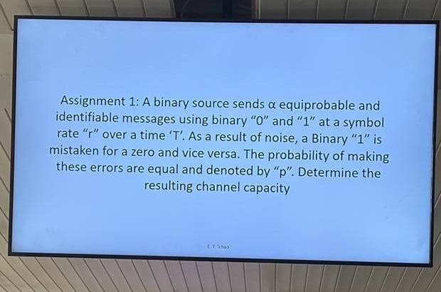 Assignment 1: A binary source sends a equiprobable and
identifiable messages using binary "O" and "1" at a symbol
rate "r" over a time 'T'. As a result of noise, a Binary "1" is
mistaken for a zero and vice versa. The probability of making
these errors are equal and denoted by "p". Determine the
resulting channel capacity
ET Tchan
