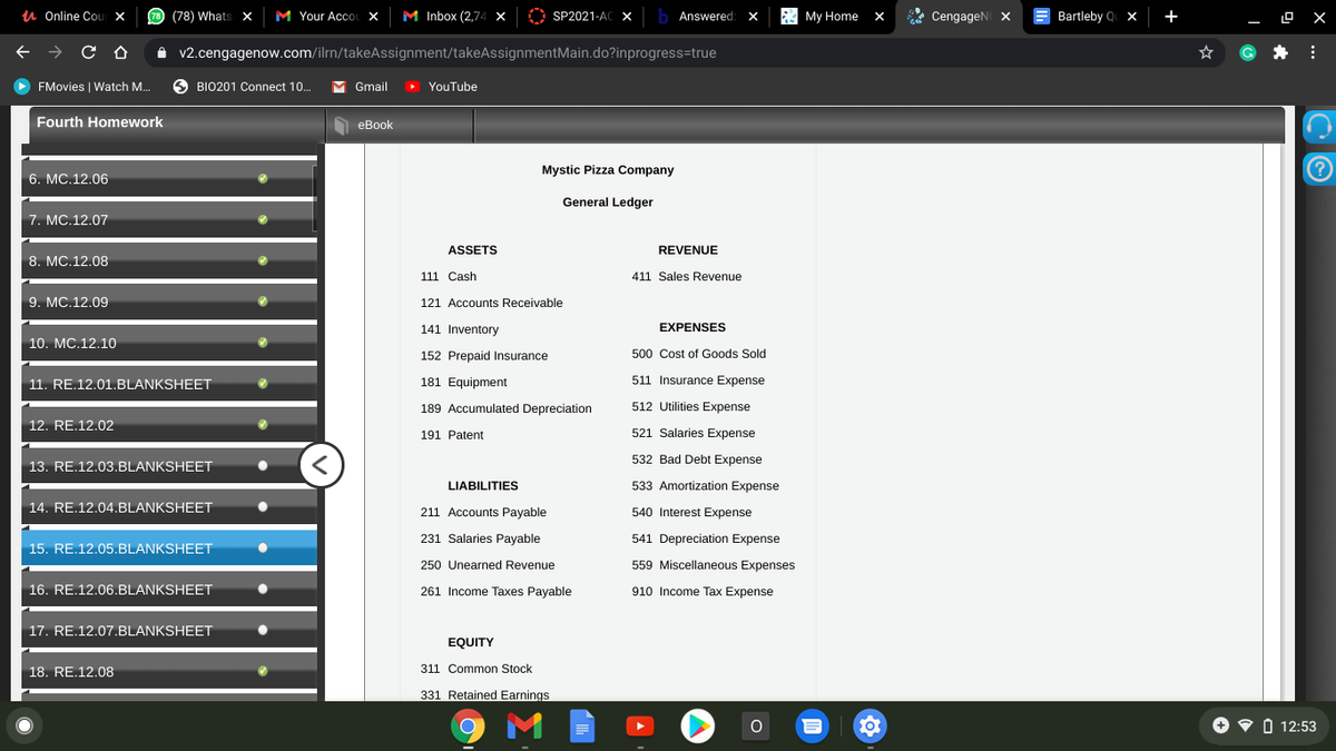 u Online Cour X
(78) Whats x
M Your AccOL X
M Inbox (2,74 X
SP2021-AC X
i3 My Home
* CengageN X
Bartleby Q x
+
Answered
D X
A v2.cengagenow.com/ilrn/takeAssignment/takeAssignmentMain.do?inprogress=true
FMovies | Watch M.
BIO201 Connect 10.
Gmail
> YouTube
Fourth Homework
O eBook
Mystic Pizza Company
6. MC.12.06
General Ledger
7. MC.12.07
ASSETS
REVENUE
8. MCС.12.08
111 Cash
411 Sales Revenue
9. МC.12.09
121 Accounts Receivable
141 Inventory
EXPENSES
10. MC.12.10
152 Prepaid Insurance
500 Cost of Goods Sold
11. RE.12.01.BLANKSHEET
181 Equipment
511 Insurance Expense
189 Accumulated Depreciation
512 Utilities Expense
12. RE.12.02
191 Patent
521 Salaries Expense
532 Bad Debt Expense
13. RE.12.03.BLANKSHEET
LIABILITIES
533 Amortization Expense
14. RE.12.04.BLANKSHEET
211 Accounts Payable
540 Interest Expense
231 Salaries Payable
541 Depreciation Expense
15. RE.12.05.BLANKSHEET
250 Unearned Revenue
559 Miscellaneous Expenses
16. RE.12.06.BLANKSHEET
261 Income Taxes Payable
910 Income Tax Expense
17. RE.12.07.BLANKSHEET
EQUITY
18. RE.12.08
311 Common Stock
331 Retained Earnings
O V O 12:53
