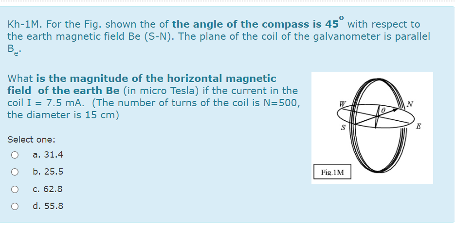 .......
...............
Kh-1M. For the Fig. shown the of the angle of the compass is 45 with respect to
the earth magnetic field Be (S-N). The plane of the coil of the galvanometer is parallel
B.
e'
What is the magnitude of the horizontal magnetic
field of the earth Be (in micro Tesla) if the current in the
coil I = 7.5 mA. (The number of turns of the coil is N=500,
the diameter is 15 cm)
N
E
Select one:
а. 31.4
b. 25.5
Fig.1M
c. 62.8
d. 55.8
