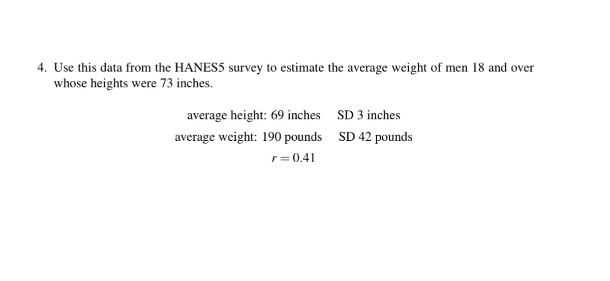 4. Use this data from the HANES5 survey to estimate the average weight of men 18 and over
whose heights were 73 inches.
average height: 69 inches
average weight: 190 pounds
r = 0.41
SD 3 inches
SD 42 pounds