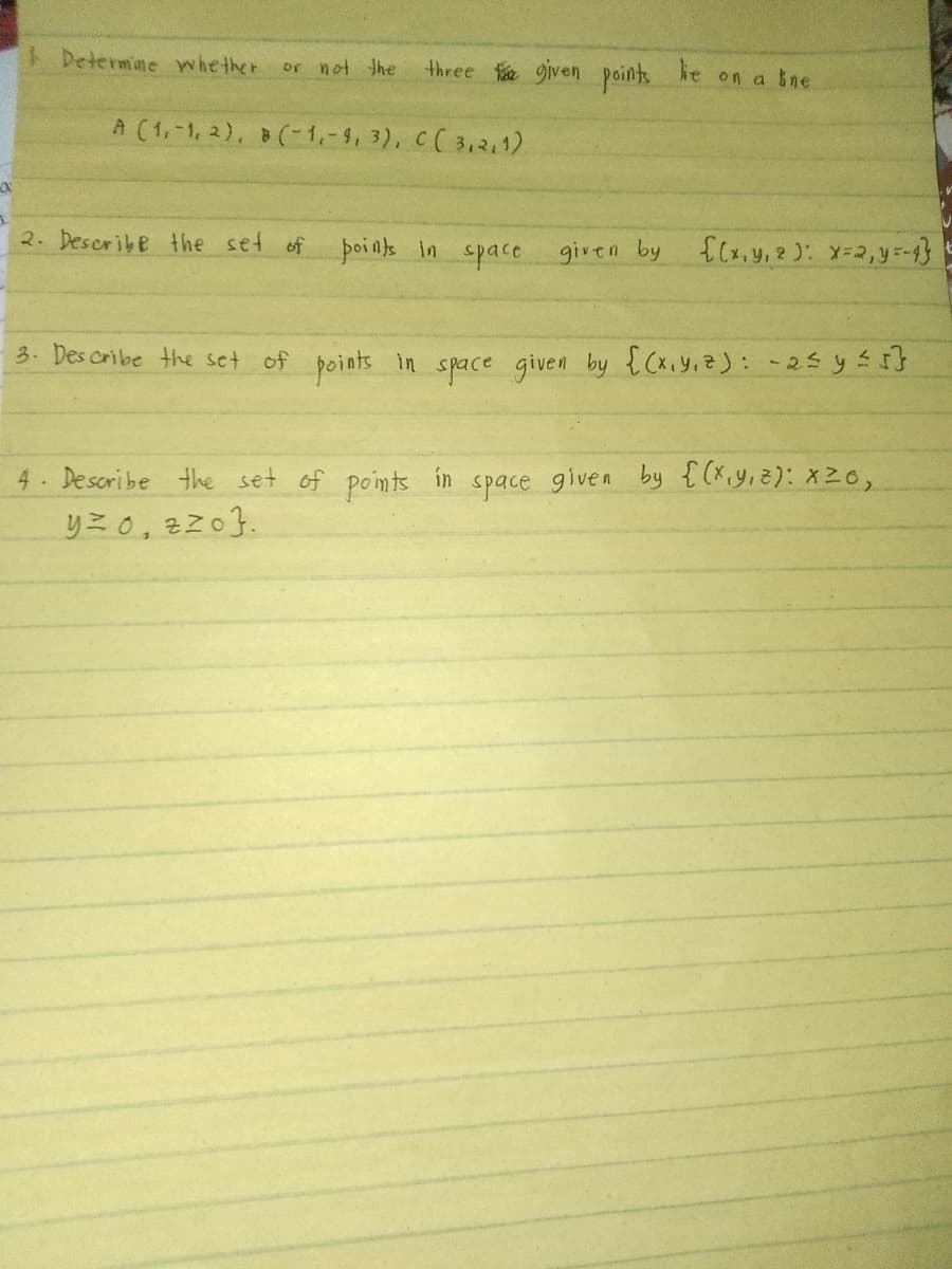 1 Determine whether
or not the
three given points
le
on a ne
A (1,1,2), B(-1,-9, 3), C (3,2,1)
2. Describe the set of
points in space given by {(x, y, z): x=2,y=-4}
3. Describe the set of points in space given by {(x,y,z): -2≤ y ≤ 5 }
4. Describe the set of points in space given by {(x,y,z): x26,
y=0, zzo.