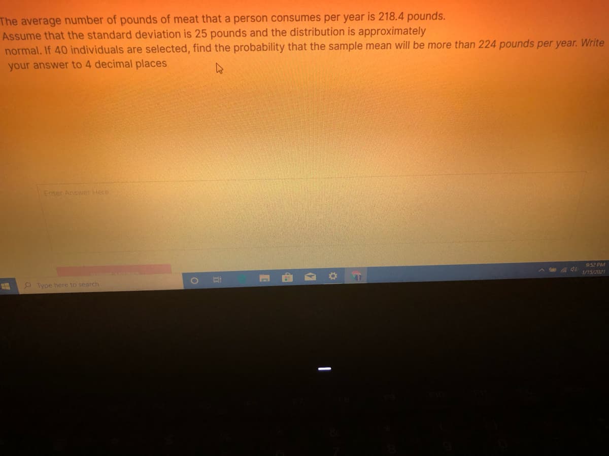 The average number of pounds of meat that a person consumes per year is 218.4 pounds.
Assume that the standard deviation is 25 pounds and the distribution is approximately
normal. If 40 individuals are selected, find the probability that the sample mean will be more than 224 pounds per year. Write
your answer to 4 decimal places
Enter Answer Here
9:52 PM
1/15/2021
Type here to search
