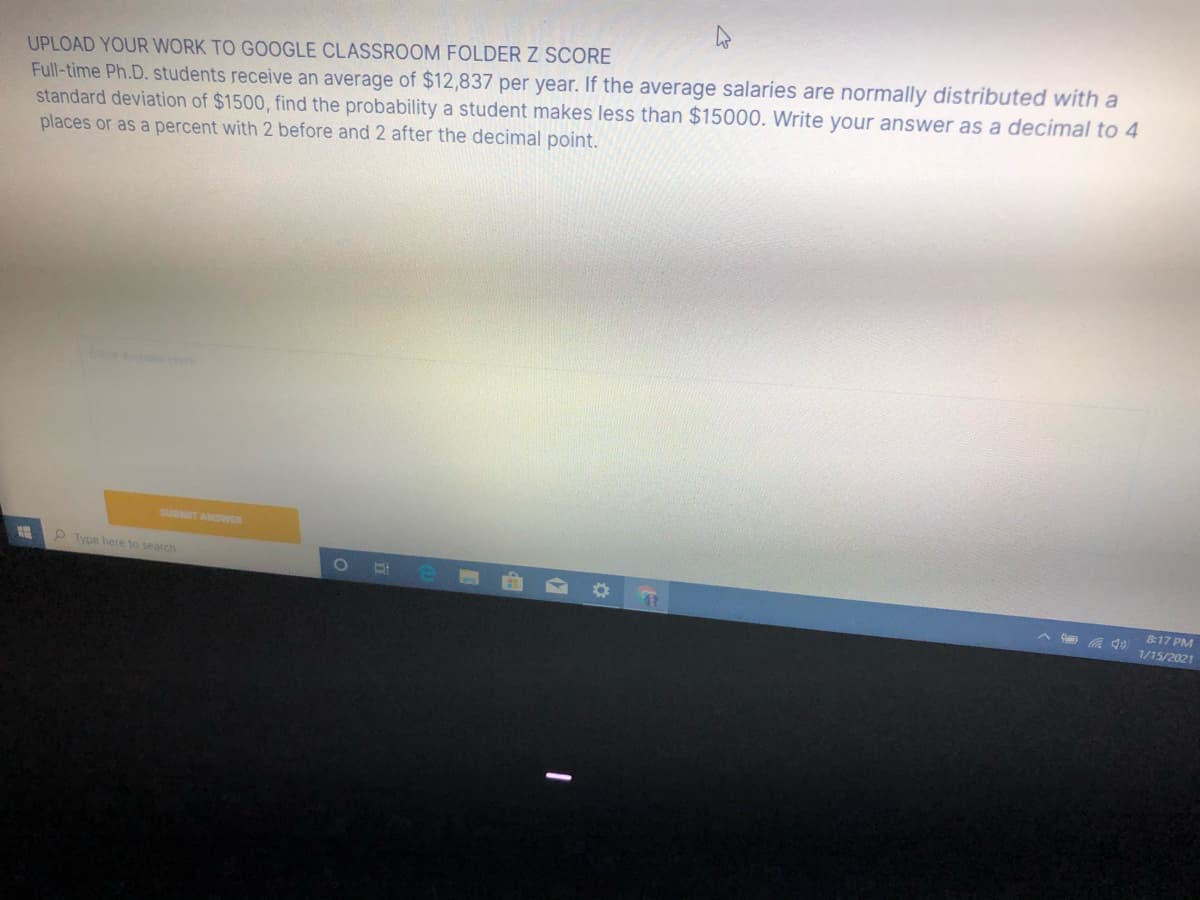 UPLOAD YOUR WORK TO GOOGLE CLASSROOM FOLDERZ SCORE
Full-time Ph.D. students receive an average of $12,837 per year. If the average salaries are normally distributed with a
standard deviation of $1500, find the probability a student makes less than $15000. Write your answer as a decimal to 4
places or as a percent with 2 before and 2 after the decimal point.
SUBMIT ANSWER
2 Type here to search
817 PM
A a d) 1/15/2021
