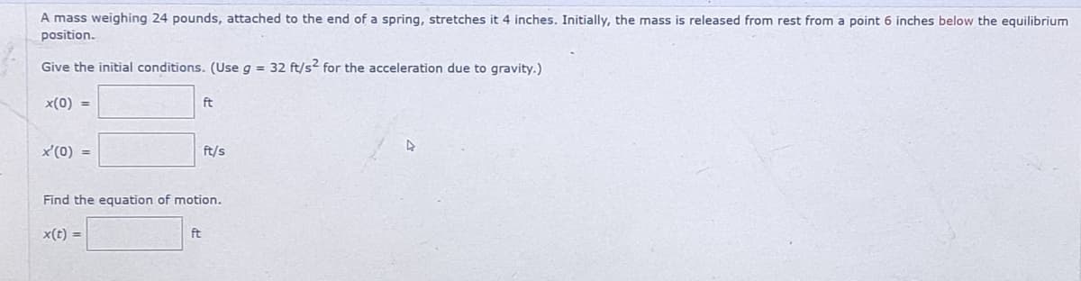 A mass weighing 24 pounds, attached to the end of a spring, stretches it 4 inches. Initially, the mass is released from rest from a point 6 inches below the equilibrium
position.
Give the initial conditions. (Use g = 32 ft/s2 for the acceleration due to gravity.)
x(0) =
x'(0) =
x(t) =
ft
Find the equation of motion.
ft
ft/s