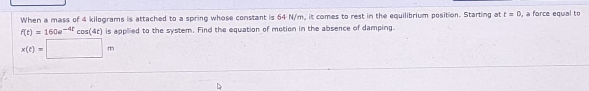 When a mass of 4 kilograms is attached to a spring whose constant is 64 N/m, it comes to rest in the equilibrium position. Starting at t = 0, a force equal to
f(t) = 160e-4t cos(4t) is applied to the system. Find the equation of motion in the absence of damping.
x(t) =
m
4