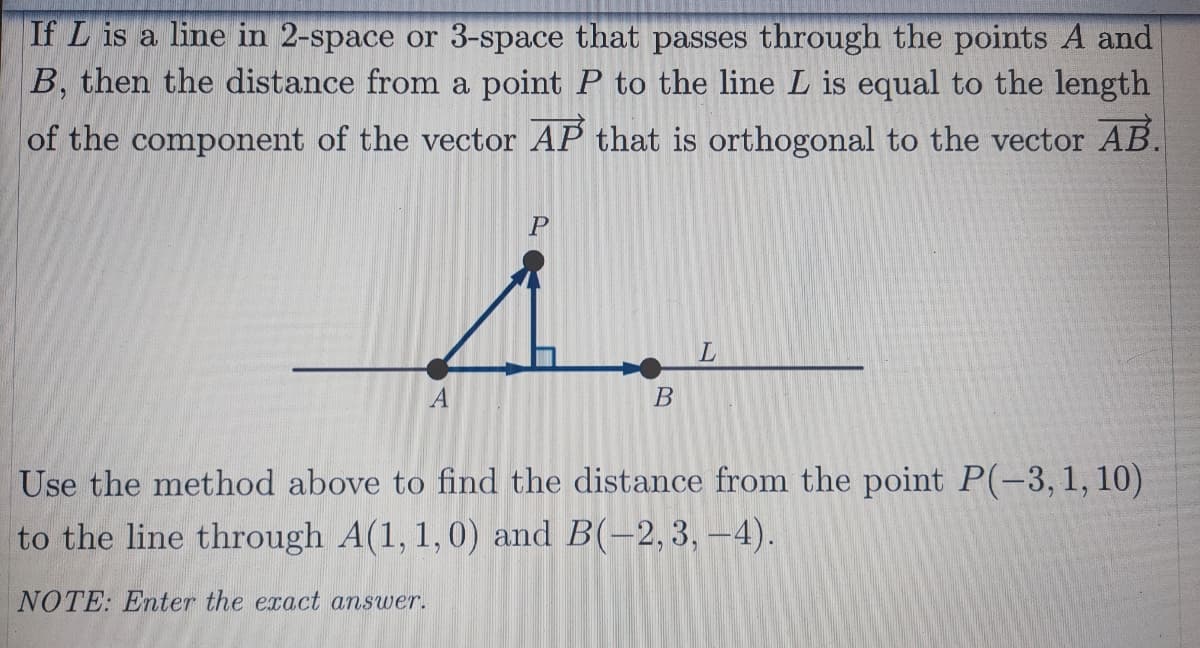 If L is a line in 2-space or 3-space that passes through the points A and
B, then the distance from a point P to the line L is equal to the length
of the component of the vector AP that is orthogonal to the vector AB.
Use the method above to find the distance from the point P(-3,1, 10)
to the line through A(1, 1,0) and B(-2,3, –4).
NOTE: Enter the exact answer.
