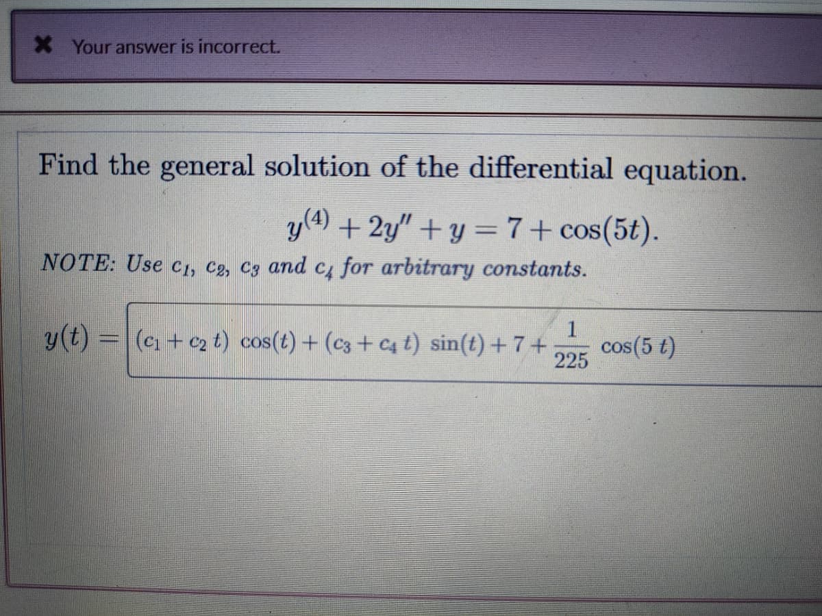 * Your answer is incorrect.
Find the general solution of the differential equation.
y (4) + 2y"+y=7+ cos(5t).
NOTE: Use C₁, C₂, C3 and c₁ for arbitrary constants.
1
225
y(t) = (₁+₂ t) cos(t) + (c3+Cc₁ t) sin(t)+7+ cos(5 t)