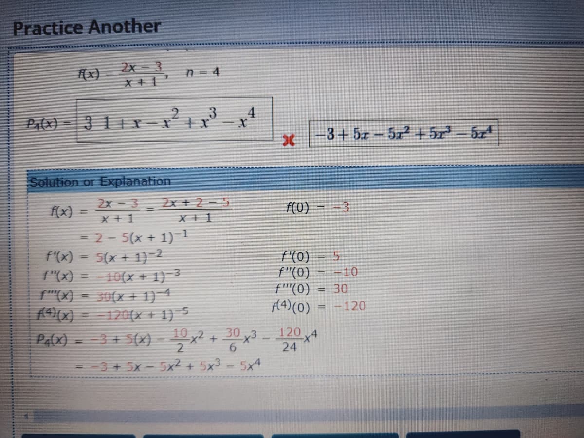 Practice Another
(x) =
2x-3
X +1
n = 4
PA(X) =3 1++x-x* +x
-3+ 5x-522 +5-54
|
Solution or Explanation
2x-3
X + 1
2x +2-5
X + 1
f(x)
(0)
= -3
= 2- 5(x + 1)-1
f'(x) = 5(x + 1)-2
f"(x) = -10(x + 1)-3
f"(X) = 30(x + 1)-4
0) = -120(x + 1)-5
Pa(x) --3 + 5(x) -
f (0)
f"(0)
f''(0)
A4)(0)
!!
= -10
= 30
= -120
10 ,2 + 30 x3
120
6.
24
= 3 + 5x - 5x2 + 5x3 - 5x4
