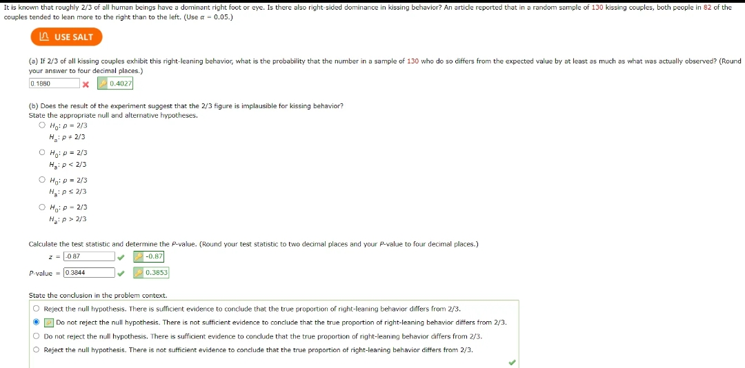It is known that roughly 2/3 of all human beings have a dominant right foot or eye. Is there also right-sided dominance in kissing behavior? An article reported that in a random sample of 130 kissing couples, both people in 82 of the
couples tended to lean more to the right than to the left. (Use a = 0.05.)
USE SALT
(a) If 2/3 of all kissing couples exhibit this right-leaning behavior, what is the probability that the number in a sample of 130 who do so differs from the expected value by at least a s much as what was actually observed? (Round
your answer four decimal places.)
0.1880
x
0.4027
(b) Does the result of the experiment suggest that the 2/3 figure is implausible for kissing behavior?
State the appropriate null and alternative hypotheses.
O Ho: P = 2/3
H:P*2/3
O Ho: p = 2/3
H₂: P <2/3
O Ho: p= 2/3
H₂: P ≤ 2/3
OH: P-2/3
H₂:p> 2/3
Calculate the test statistic and determine the P-value. (Round your test statistic to two decimal places and your P-value to four decimal places.)
z = -0.87
✓
-0.87
P-value = 0.3844
✓
0.3853
State the conclusion in the problem context.
O Reject the null hypothesis. There is sufficient evidence to conclude that the true proportion of right-leaning behavior differs from 2/3.
Do not reject the null hypothesis. There is not sufficient evidence to conclude that the true proportion of right-leaning behavior differs from 2/3.
O Do not reject the null hypothesis. There is sufficient evidence to conclude that the true proportion of right-leaning behavior differs from 2/3.
O Reject the null hypothesis. There is not sufficient evidence to conclude that the true proportion of right-leaning behavior differs from 2/3.