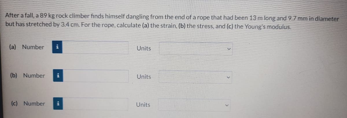 After a fall, a 89 kg rock climber finds himself dangling from the end of a rope that had been 13 m long and 9.7 mm in diameter
but has stretched by 3.4 cm. For the rope, calculate (a) the strain, (b) the stress, and (c) the Young's modulus.
(a) Number
Units
(b) Number
Units
(c) Number
Units
