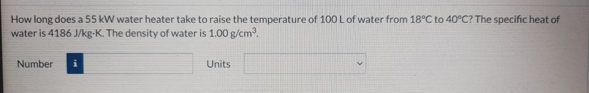 How long does a 55 kW water heater take to raise the temperature of 100 L of water from 18°C to 40°C? The specific heat of
water is 4186 J/kg-K. The density of water is 1.00 g/cm°.
Number
i
Units
