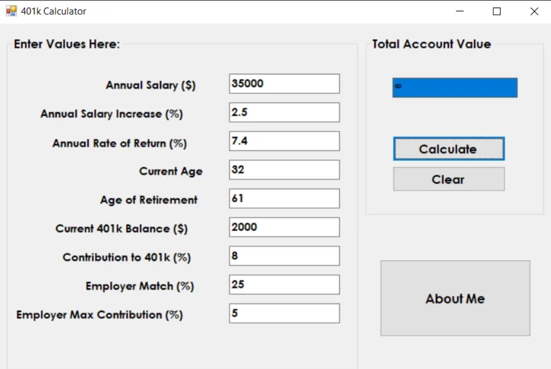 401k Calculator
Enter Values Here:
Annual Salary ($)
Annual Salary Increase (%)
Annual Rate of Return (%)
Current Age
Age of Retirement
Current 401k Balance ($)
Contribution to 401k (%)
Employer Match (%)
Employer Max Contribution (%)
35000
2.5
7.4
32
61
2000
8
25
5
Total Account Value
Calculate
Clear
About Me
■
X