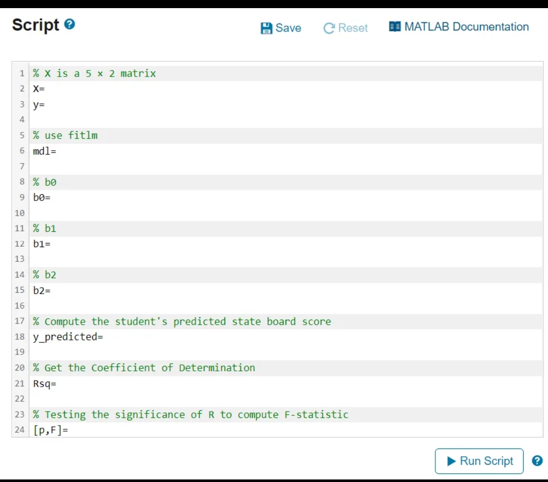 Script
1 % X is a 5 x 2 matrix
2 X=
3 y=
4
5% use fitlm
6 md1=
7
8 % be
9 bo=
10
11 % b1
12 b1=
13
Save
C Reset
14 % b2
15 b2=
16
17 % Compute the student's predicted state board score
18 y predicted=
19
20 % Get the Coefficient of Determination
21 Rsq=
22
23 % Testing the significance of R to compute F-statistic
24 [p,F]=
MATLAB Documentation
Run Script