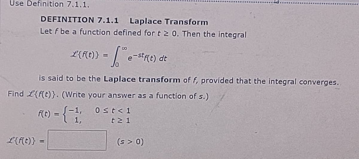 Use Definition 7.1.1.
DEFINITION 7.1.1 Laplace Transform
Let f be a function defined for t≥ 0. Then the integral
L(F(t)} = ™ e-st(1) dt
е
JO
is said to be the Laplace transform of f, provided that the integral converges.
Find L{f(t)}. (Write your answer as a function of s.)
F(t) = { 1,
0 ≤t<1
t≥ 1
L{f(t)} =
(s > 0)