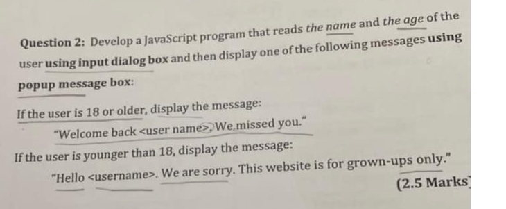 Question 2: Develop a JavaScript program that reads the name and the age of the
user using input dialog box and then display one of the following messages using
popup message box:
If the user is 18 or older, display the message:
"Welcome back <user name>We missed you."
If the user is younger than 18, display the message:
"Hello <username>. We are sorry. This website is for grown-ups only."
(2.5 Marks