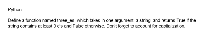 Python
Define a function named three_es, which takes in one argument, a string, and returns True if the
string contains at least 3 e's and False otherwise. Don't forget to account for capitalization.