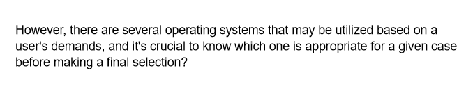 However, there are several operating systems that may be utilized based on a
user's demands, and it's crucial to know which one is appropriate for a given case
before making a final selection?